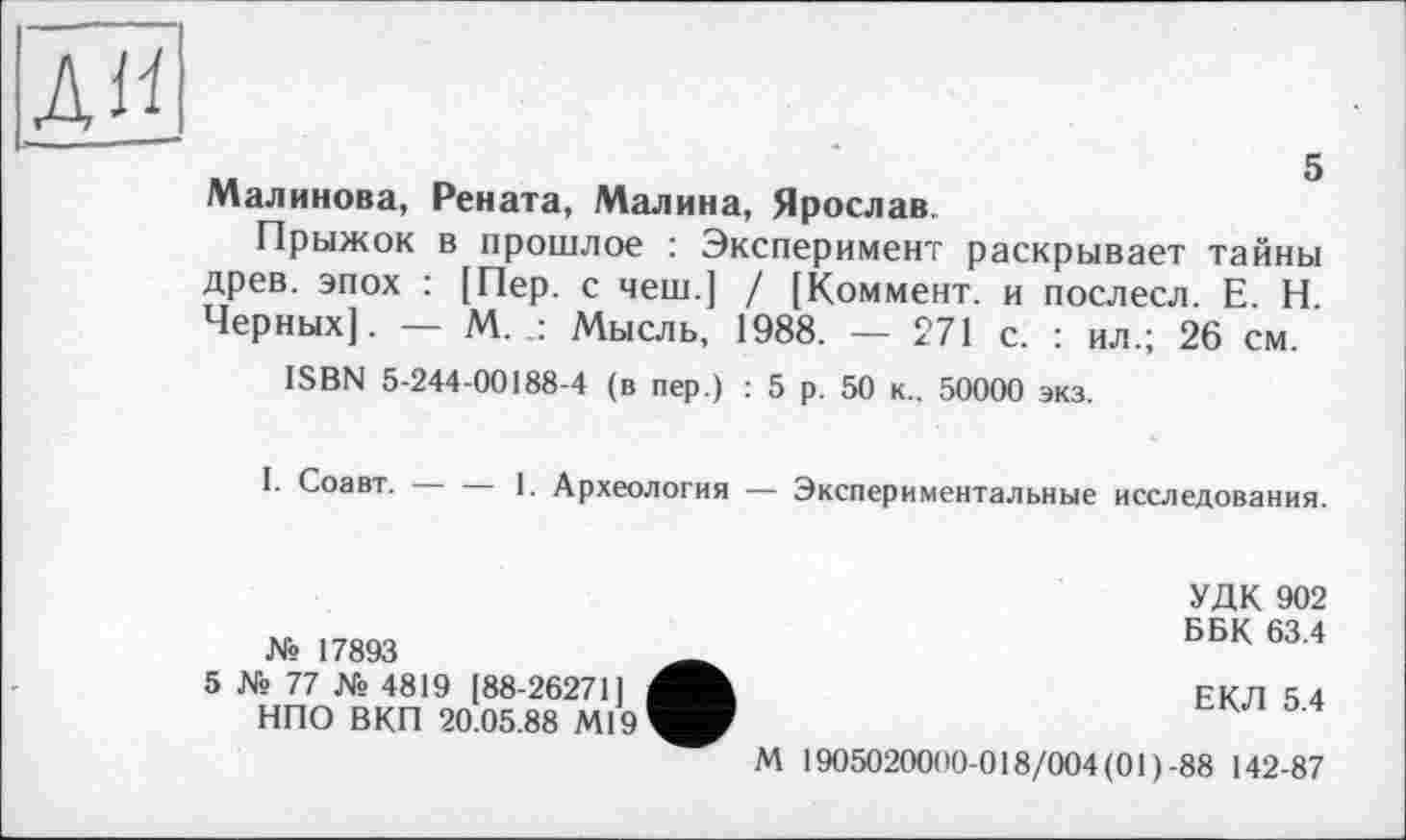 ﻿ди
5
Малинова, Рената, Малина, Ярослав.
Прыжок в прошлое : Эксперимент раскрывает тайны древ, эпох : [Пер. с чеш.] / [Коммент, и послесл. Е. Н. Черных]. — М. Мысль, 1988. — 271 с. : ил.; 26 см.
ISBN 5-244-00188-4 (в пер.) : 5 р. 50 к.. 50000 экз.
I. Соавт. — — 1. Археология — Экспериментальные исследования.
№ 17893
5 № 77 № 4819 [88-26271] НПО ВКП 20.05.88 Ml9
М
УДК 902
ББК 63.4
ЕКЛ 5.4
1905020000-018/004(01)-88 142-87